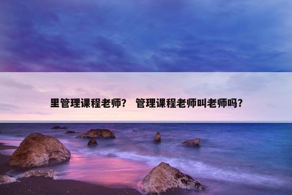 里管理课程老师？ 管理课程老师叫老师吗？