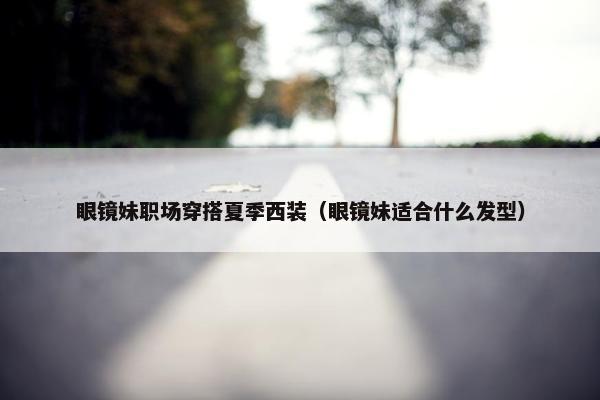 眼镜妹职场穿搭夏季西装（眼镜妹适合什么发型）