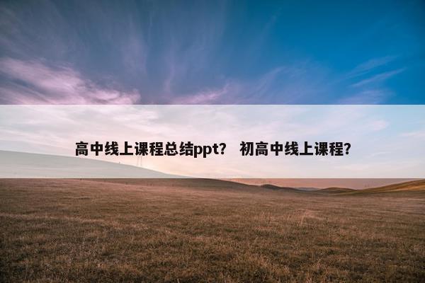 高中线上课程总结ppt？ 初高中线上课程？