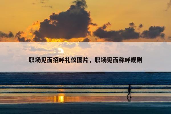 职场见面招呼礼仪图片，职场见面称呼规则