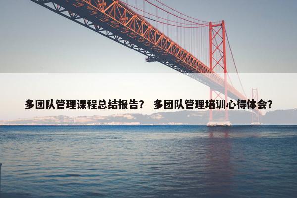 多团队管理课程总结报告？ 多团队管理培训心得体会？