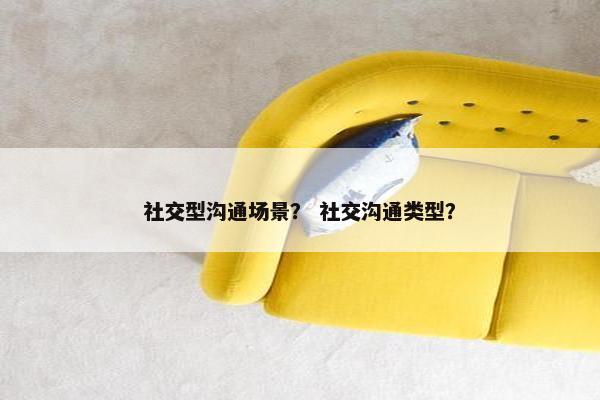 社交型沟通场景？ 社交沟通类型？