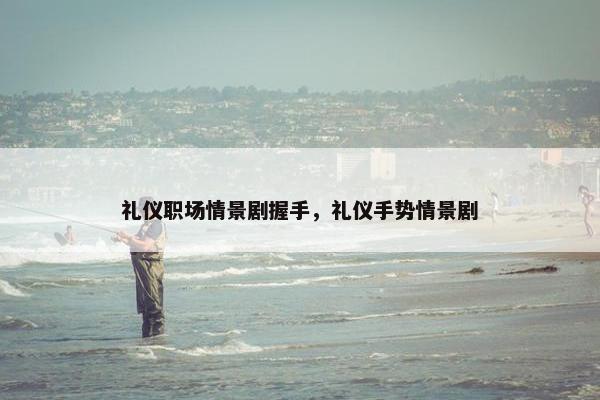 礼仪职场情景剧握手，礼仪手势情景剧
