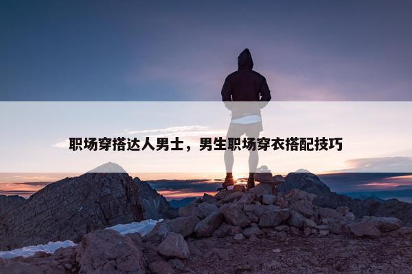 职场穿搭达人男士，男生职场穿衣搭配技巧