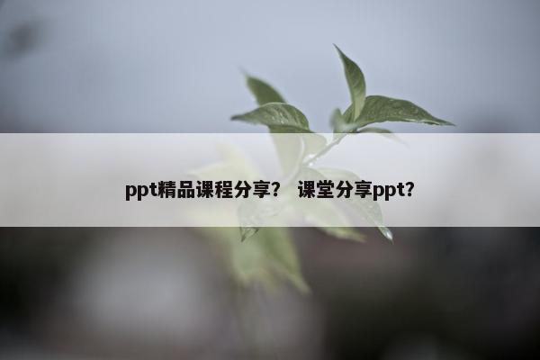 ppt精品课程分享？ 课堂分享ppt？