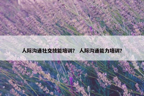人际沟通社交技能培训？ 人际沟通能力培训？
