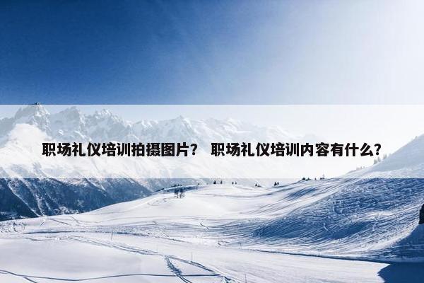 职场礼仪培训拍摄图片？ 职场礼仪培训内容有什么？