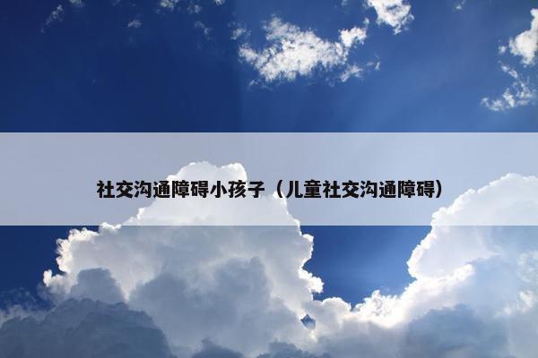 社交沟通障碍小孩子（儿童社交沟通障碍）