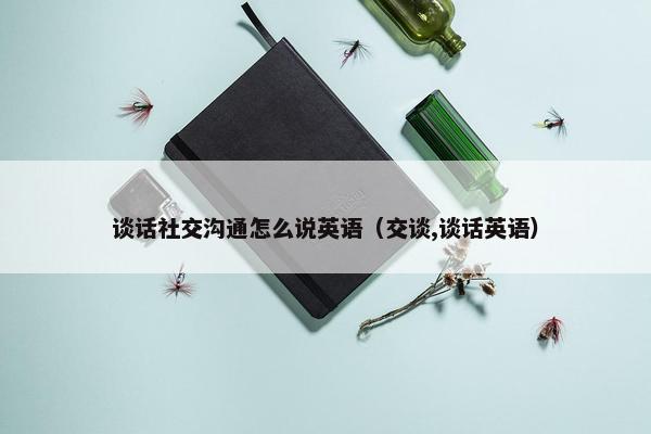 谈话社交沟通怎么说英语（交谈,谈话英语）