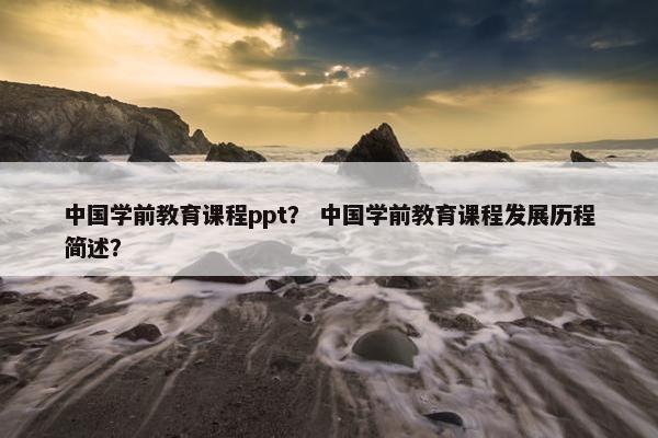 中国学前教育课程ppt？ 中国学前教育课程发展历程简述？