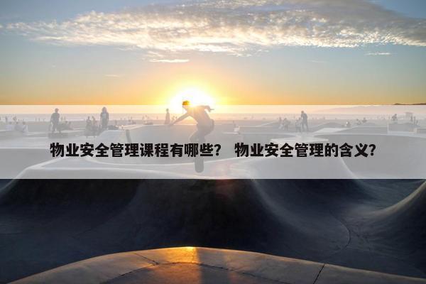 物业安全管理课程有哪些？ 物业安全管理的含义？