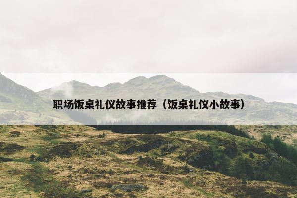 职场饭桌礼仪故事推荐（饭桌礼仪小故事）