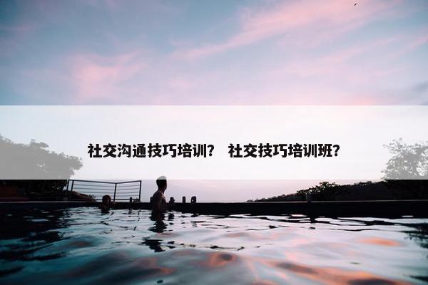 社交沟通技巧培训？ 社交技巧培训班？