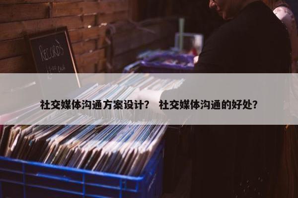 社交媒体沟通方案设计？ 社交媒体沟通的好处？