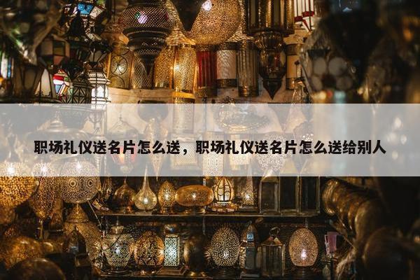职场礼仪送名片怎么送，职场礼仪送名片怎么送给别人