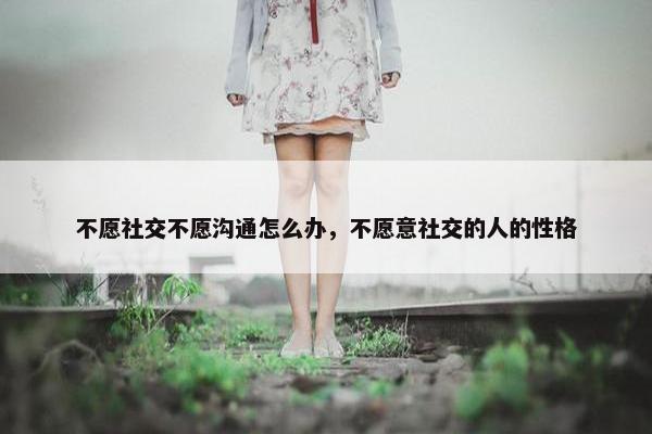 不愿社交不愿沟通怎么办，不愿意社交的人的性格