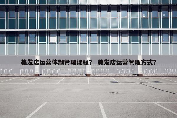 美发店运营体制管理课程？ 美发店运营管理方式？