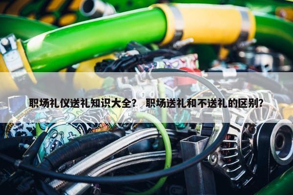 职场礼仪送礼知识大全？ 职场送礼和不送礼的区别？