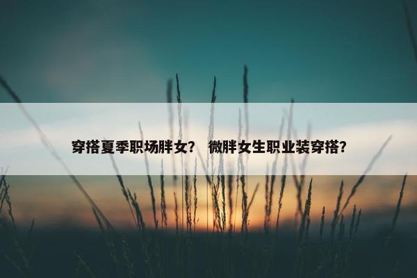 穿搭夏季职场胖女？ 微胖女生职业装穿搭？