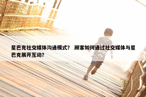 星巴克社交媒体沟通模式？ 顾客如何通过社交媒体与星巴克展开互动？
