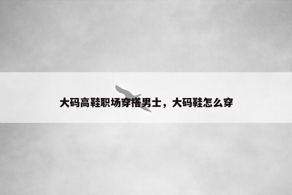 大码高鞋职场穿搭男士，大码鞋怎么穿