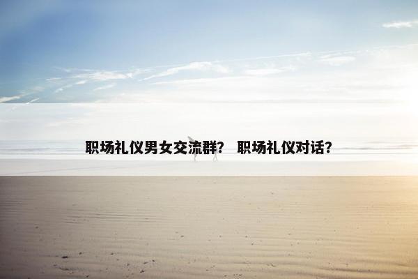 职场礼仪男女交流群？ 职场礼仪对话？
