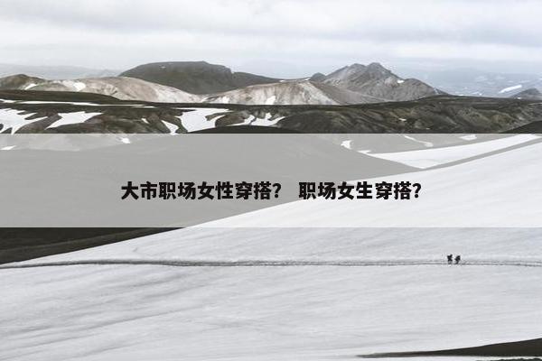 大市职场女性穿搭？ 职场女生穿搭？