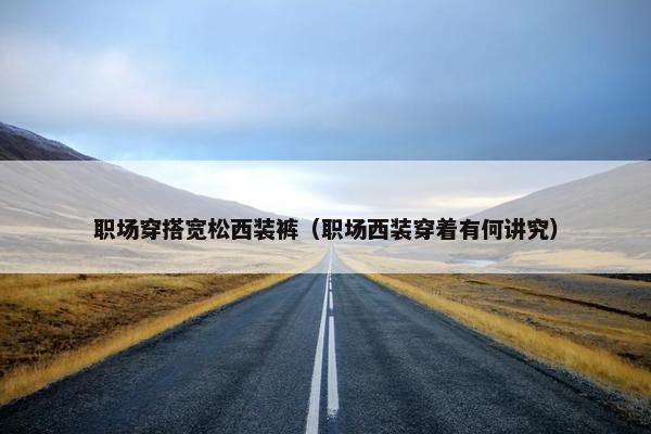 职场穿搭宽松西装裤（职场西装穿着有何讲究）