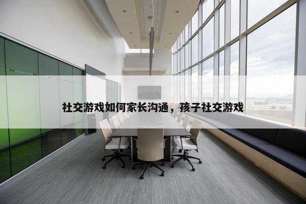社交游戏如何家长沟通，孩子社交游戏