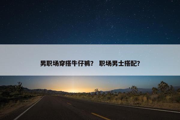 男职场穿搭牛仔裤？ 职场男士搭配？