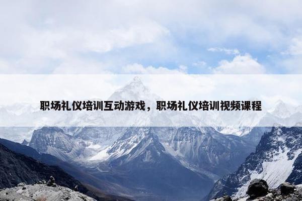 职场礼仪培训互动游戏，职场礼仪培训视频课程