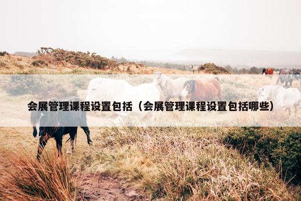 会展管理课程设置包括（会展管理课程设置包括哪些）