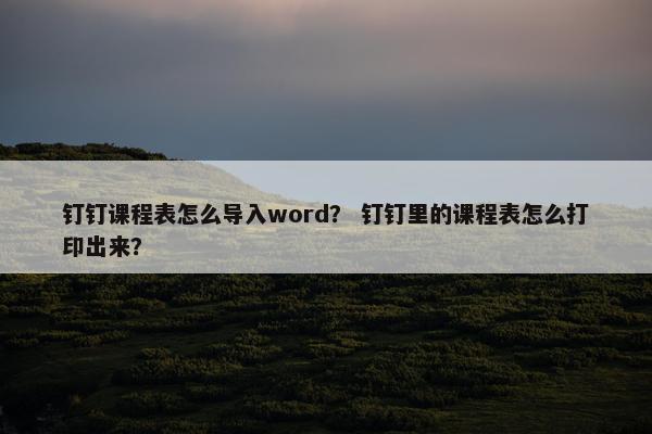 钉钉课程表怎么导入word？ 钉钉里的课程表怎么打印出来？