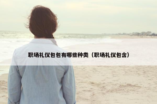 职场礼仪包包有哪些种类（职场礼仪包含）
