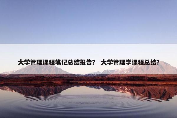 大学管理课程笔记总结报告？ 大学管理学课程总结？