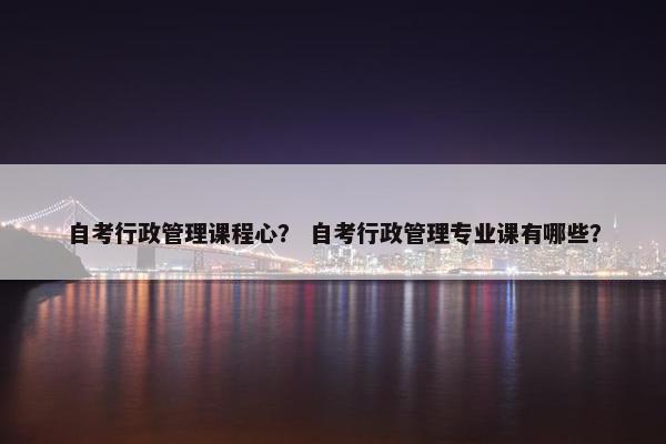 自考行政管理课程心？ 自考行政管理专业课有哪些？