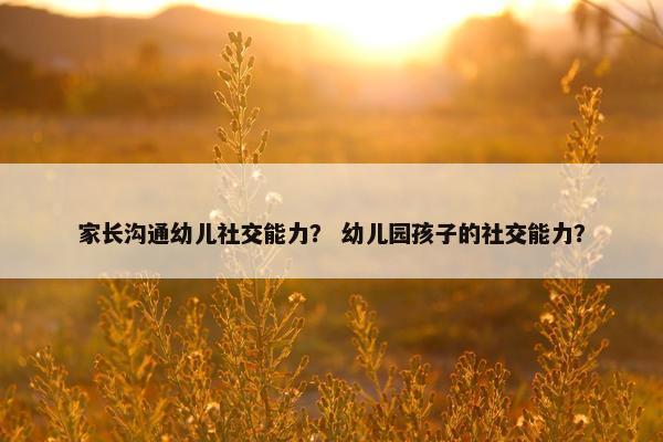 家长沟通幼儿社交能力？ 幼儿园孩子的社交能力？