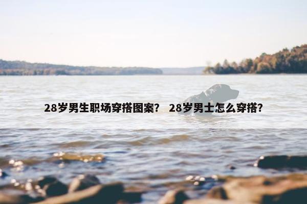 28岁男生职场穿搭图案？ 28岁男士怎么穿搭？