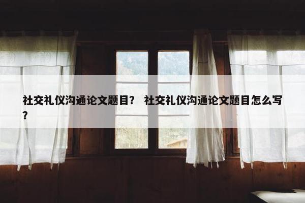 社交礼仪沟通论文题目？ 社交礼仪沟通论文题目怎么写？