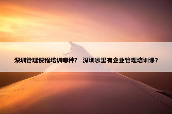 深圳管理课程培训哪种？ 深圳哪里有企业管理培训课？