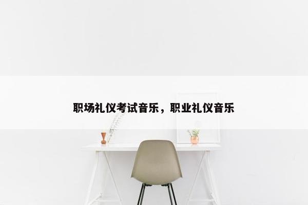 职场礼仪考试音乐，职业礼仪音乐