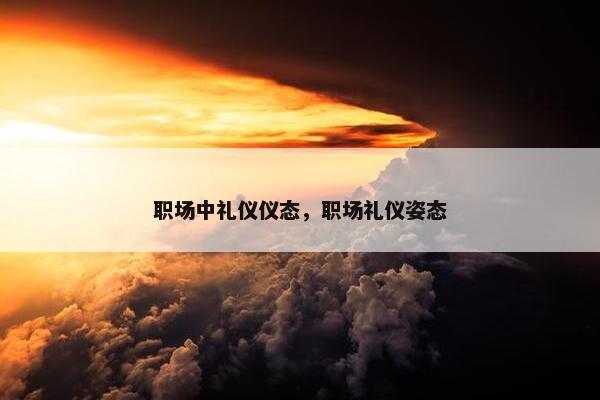 职场中礼仪仪态，职场礼仪姿态