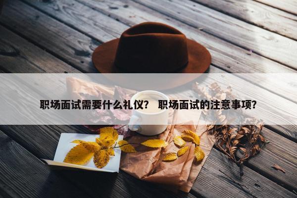 职场面试需要什么礼仪？ 职场面试的注意事项？