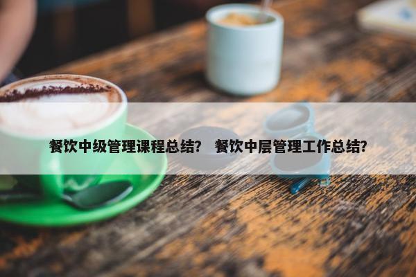 餐饮中级管理课程总结？ 餐饮中层管理工作总结？