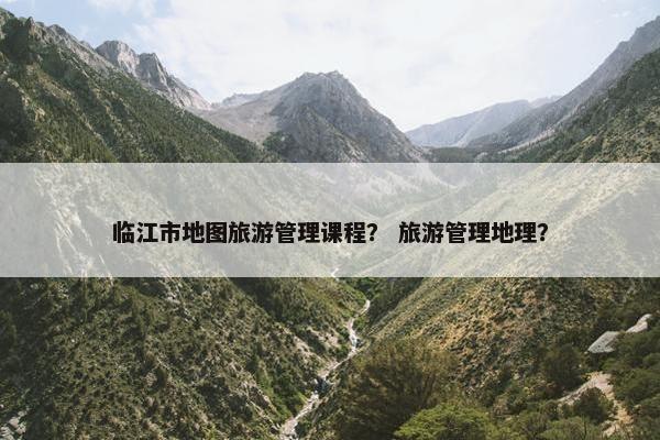 临江市地图旅游管理课程？ 旅游管理地理？