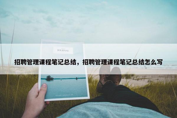 招聘管理课程笔记总结，招聘管理课程笔记总结怎么写