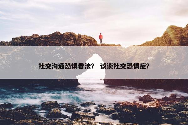 社交沟通恐惧看法？ 谈谈社交恐惧症？