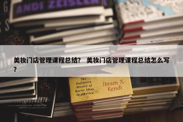 美妆门店管理课程总结？ 美妆门店管理课程总结怎么写？