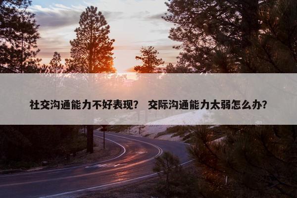 社交沟通能力不好表现？ 交际沟通能力太弱怎么办？