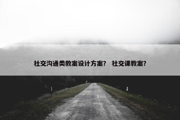 社交沟通类教案设计方案？ 社交课教案？